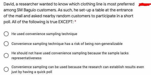 David, a researcher wanted to know which clothing line is most preferred
among SM Baguio customers. As such, he set-up a table at the entrance
of the mall and asked nearby random customers to participate in a short
poll. All of the following is true EXCEPT: *
He used convenience sampling technique
Convenience sampling technique has a risk of being non-generalizable
He should not have used convenience sampling because the sample lacks
representativeness
Convenience sampling can be used because the research can establish results even
just by having a quick poll
