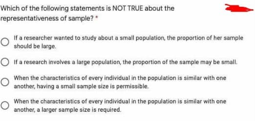 Which of the following statements is NOT TRUE about the
representativeness of sample?
If a researcher wanted to study about a small population, the proportion of her sample
should be large.
O If a research involves a large population, the proportion of the sample may be small.
When the characteristics of every individual in the population is similar with one
another, having a small sample size is permissible.
When the characteristics of every individual in the population is similar with one
another, a larger sample size is required.
