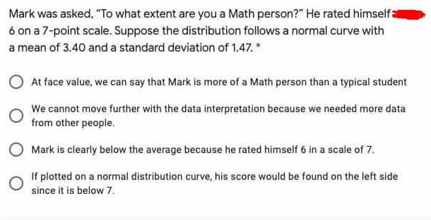 Mark was asked, "To what extent are you a Math person?" He rated himselfa
6 on a 7-point scale. Suppose the distribution follows a normal curve with
a mean of 3.40 and a standard deviation of 1.47. *
At face value, we can say that Mark is more of a Math person than a typical student
We cannot move further with the data interpretation because we needed more data
from other people.
O Mark is clearly below the average because he rated himself 6 in a scale of 7.
If plotted on a normal distribution curve, his score would be found on the left side
since it is below 7.
