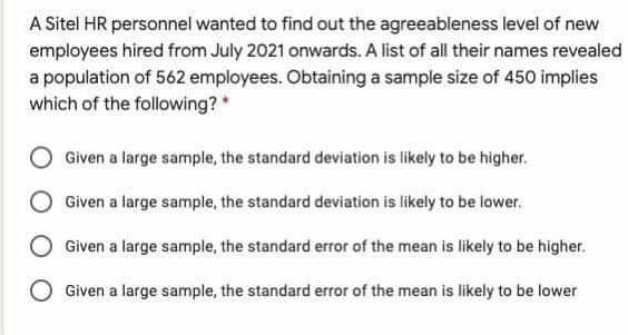 A Sitel HR personnel wanted to find out the agreeableness level of new
employees hired from July 2021 onwards. A list of all their names revealed
a population of 562 employees. Obtaining a sample size of 450 implies
which of the following?
Given a large sample, the standard deviation is likely to be higher.
Given a large sample, the standard deviation is likely to be lower.
Given a large sample, the standard error of the mean is likely to be higher.
Given a large sample, the standard error of the mean is likely to be lower
