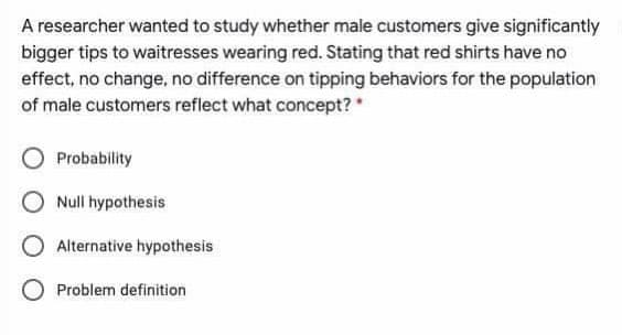 A researcher wanted to study whether male customers give significantly
bigger tips to waitresses wearing red. Stating that red shirts have no
effect, no change, no difference on tipping behaviors for the population
of male customers reflect what concept? *
Probability
Null hypothesis
O Alternative hypothesis
Problem definition
