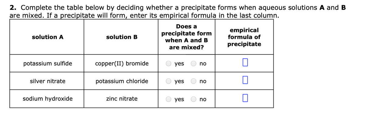 2. Complete the table below by deciding whether a precipitate forms when aqueous solutions A and B
are mixed. If a precipitate will form, enter its empirical formula in the last column.
Does a
precipitate form
when A and B
empirical
formula of
solution A
solution B
precipitate
are mixed?
potassium sulfide
copper(II) bromide
yes
no
silver nitrate
potassium chloride
yes
no
sodium hydroxide
zinc nitrate
yes
no
