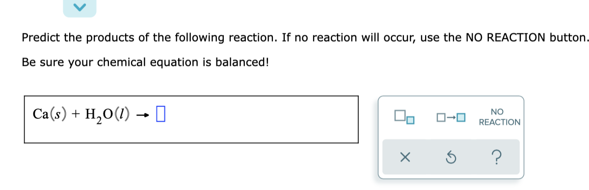 Predict the products of the following reaction. If no reaction will occur, use the NO REACTION button.
Be sure your chemical equation is balanced!
Ca(s) + H,0(1) → I
NO
REACTION
