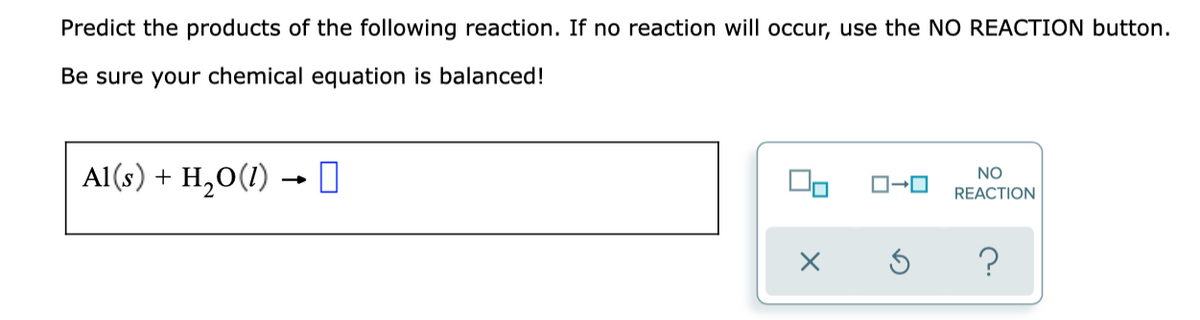 Predict the products of the following reaction. If no reaction will occur, use the NO REACTION button.
Be sure your chemical equation is balanced!
Al(s) + H,O(1) → 0
NO
O-0
REACTION
?
