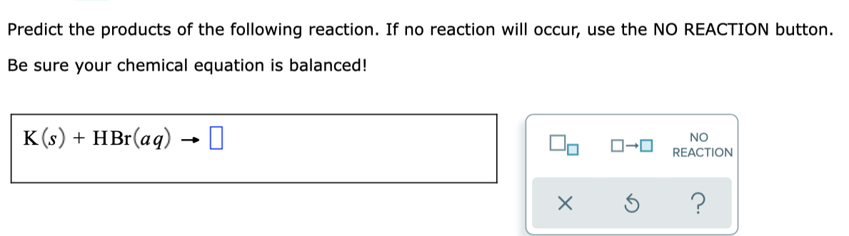 Predict the products of the following reaction. If no reaction will occur, use the NO REACTION button.
Be sure your chemical equation is balanced!
K(s) + HBr(aq)
NO
REACTION
?
