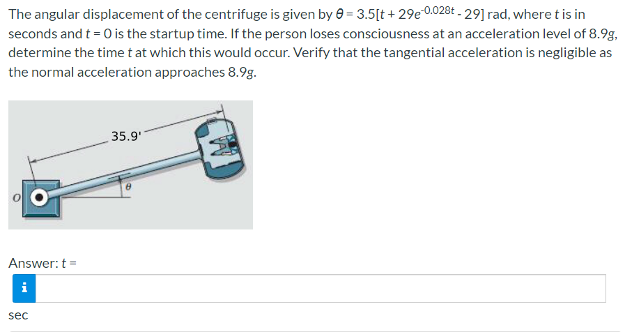 The angular displacement of the centrifuge is given by e = 3.5[t + 29e 0.028t - 29] rad, where t is in
seconds and t = 0 is the startup time. If the person loses consciousness at an acceleration level of 8.9g,
determine the time t at which this would occur. Verify that the tangential acceleration is negligible as
the normal acceleration approaches 8.9g.
35.9'
Answer: t =
i
sec
