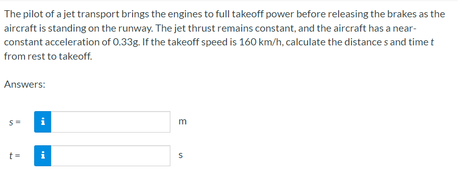 The pilot of a jet transport brings the engines to full takeoff power before releasing the brakes as the
aircraft is standing on the runway. The jet thrust remains constant, and the aircraft has a near-
constant acceleration of 0.33g. If the takeoff speed is 160 km/h, calculate the distance s and time t
from rest to takeoff.
Answers:
S =
i
t =
i
