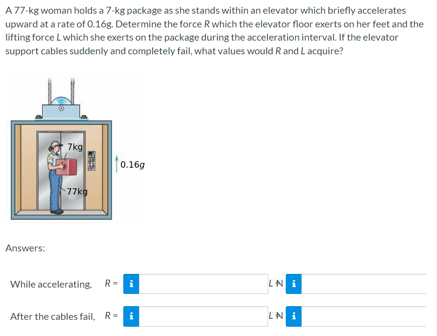 A 77-kg woman holds a 7-kg package as she stands within an elevator which briefly accelerates
upward at a rate of 0.16g. Determine the force R which the elevator floor exerts on her feet and the
lifting force L which she exerts on the package during the acceleration interval. If the elevator
support cables suddenly and completely fail, what values would R and L acquire?
7kg
0.16g
77kg
Answers:
While accelerating,
R= i
LN i
After the cables fail, R =
i
LA i
