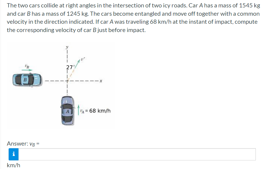The two cars collide at right angles in the intersection of two icy roads. Car A has a mass of 1545 kg
and car B has a mass of 1245 kg. The cars become entangled and move off together with a common
velocity in the direction indicated. If car A was traveling 68 km/h at the instant of impact, compute
the corresponding velocity of car B just before impact.
'B
27
A = 68 km/h
Answer: VB =
i
km/h
