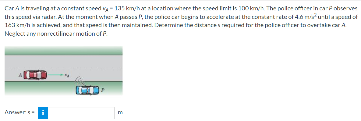 Car A is traveling at a constant speed va = 135 km/h at a location where the speed limit is 100 km/h. The police officer in car P observes
this speed via radar. At the moment when A passes P, the police car begins to accelerate at the constant rate of 4.6 m/s? until a speed of
163 km/h is achieved, and that speed is then maintained. Determine the distance s required for the police officer to overtake car A.
Neglect any nonrectilinear motion of P.
VA
P
Answer: s =
i
m
