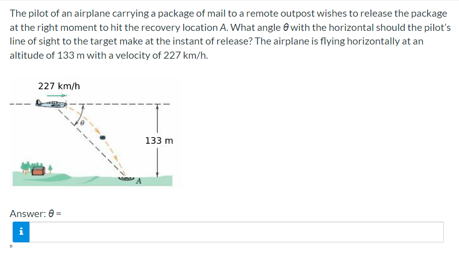The pilot of an airplane carrying a package of mail to a remote outpost wishes to release the package
at the right moment to hit the recovery location A. What angle e with the horizontal should the pilot's
line of sight to the target make at the instant of release? The airplane is flying horizontally at an
altitude of 133 m with a velocity of 227 km/h.
227 km/h
133 m
Answer: 0 =
i
