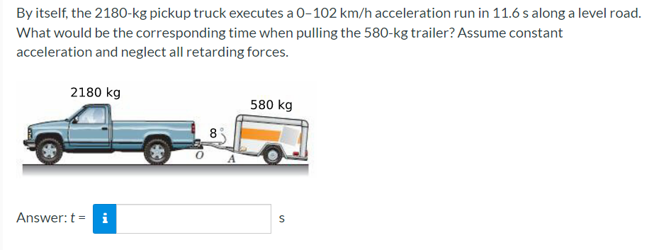 By itself, the 2180-kg pickup truck executes a 0-102 km/h acceleration run in 11.6 s along a level road.
What would be the corresponding time when pulling the 580-kg trailer? ASsume constant
acceleration and neglect all retarding forces.
2180 kg
580 kg
8
Answer: t = i
