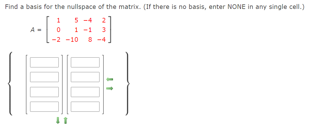 Find a basis for the nullspace of the matrix. (If there is no basis, enter NONE in any single cell.)
1
5 -4
1 -1
A =
-2 -10
8 -4
