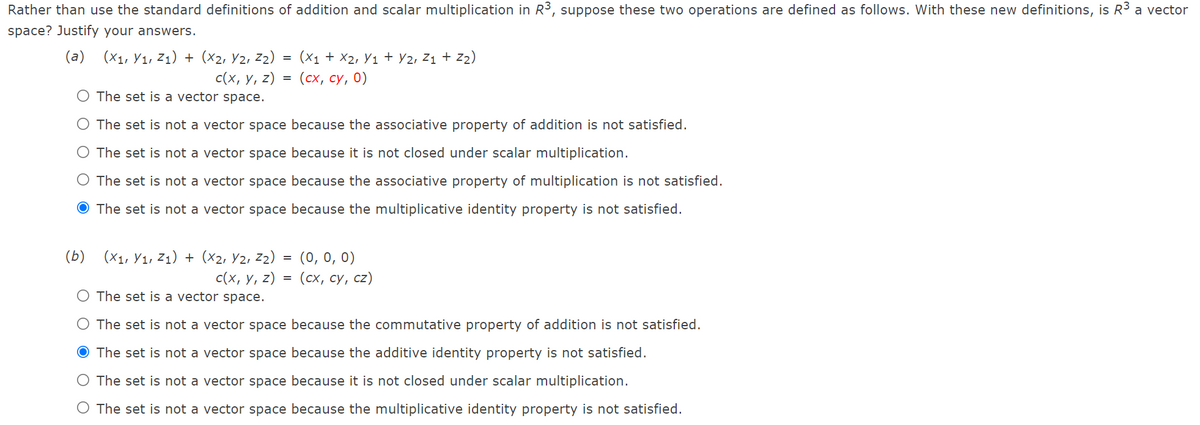Rather than use the standard definitions of addition and scalar multiplication in R³, suppose these two operations are defined as follows. With these new definitions, is R3 a vector
space? Justify your answers.
(a)
(X1, Y1, Z1) + (×2, Y2, Z2)
(x1 + X2, Y1 + Y2, z1 + z2)
с(х, у, 2) %3D (сх, су, 0)
O The set is a vector space.
O The set is not a vector space because the associative property of addition is not satisfied.
O The set is not a vector space because it is not closed under scalar multiplication.
O The set is not a vector space because the associative property of multiplication is not satisfied.
O The set is not a vector space because the multiplicative identity property is not satisfied.
(Б)
(X1, У1, Z1) + (X2, У2, Z2)
(0, 0, 0)
c(x, у, 2) %3D (сх, су, с2)
O The set is a vector space.
O The set is not a vector space because the commutative property of addition is not satisfied.
O The set is not a vector space because the additive identity property is not satisfied.
The set is not a vector space because it is not closed under scalar multiplication.
O The set is not a vector space because the multiplicative identity property is not satisfied.
