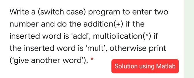 Write a (switch case) program to enter two
number and do the addition(+) if the
inserted word is 'add', multiplication(*) if
the inserted word is 'mult', otherwise print
('give another word').
Solution using Matlab
