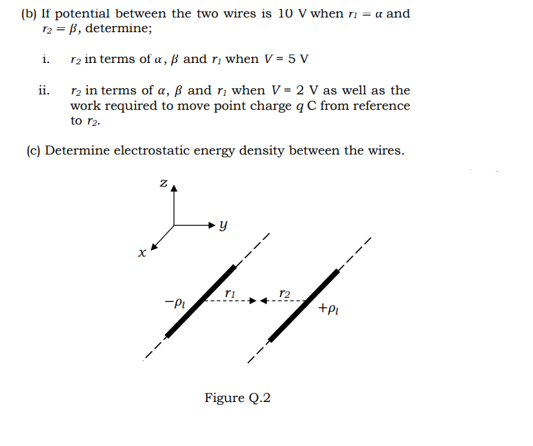 (b) If potential between the two wires is 10 V when ri = a and
12 = B, determine;
i.
T2 in terms of a, ß and ri when V = 5 V
r2 in terms of a, ß and ri when V = 2 V as well as the
work required to move point charge q C from reference
ii.
to r2.
(c) Determine electrostatic energy density between the wires.
ri
r2
-Pi
+Pi
Figure Q.2
