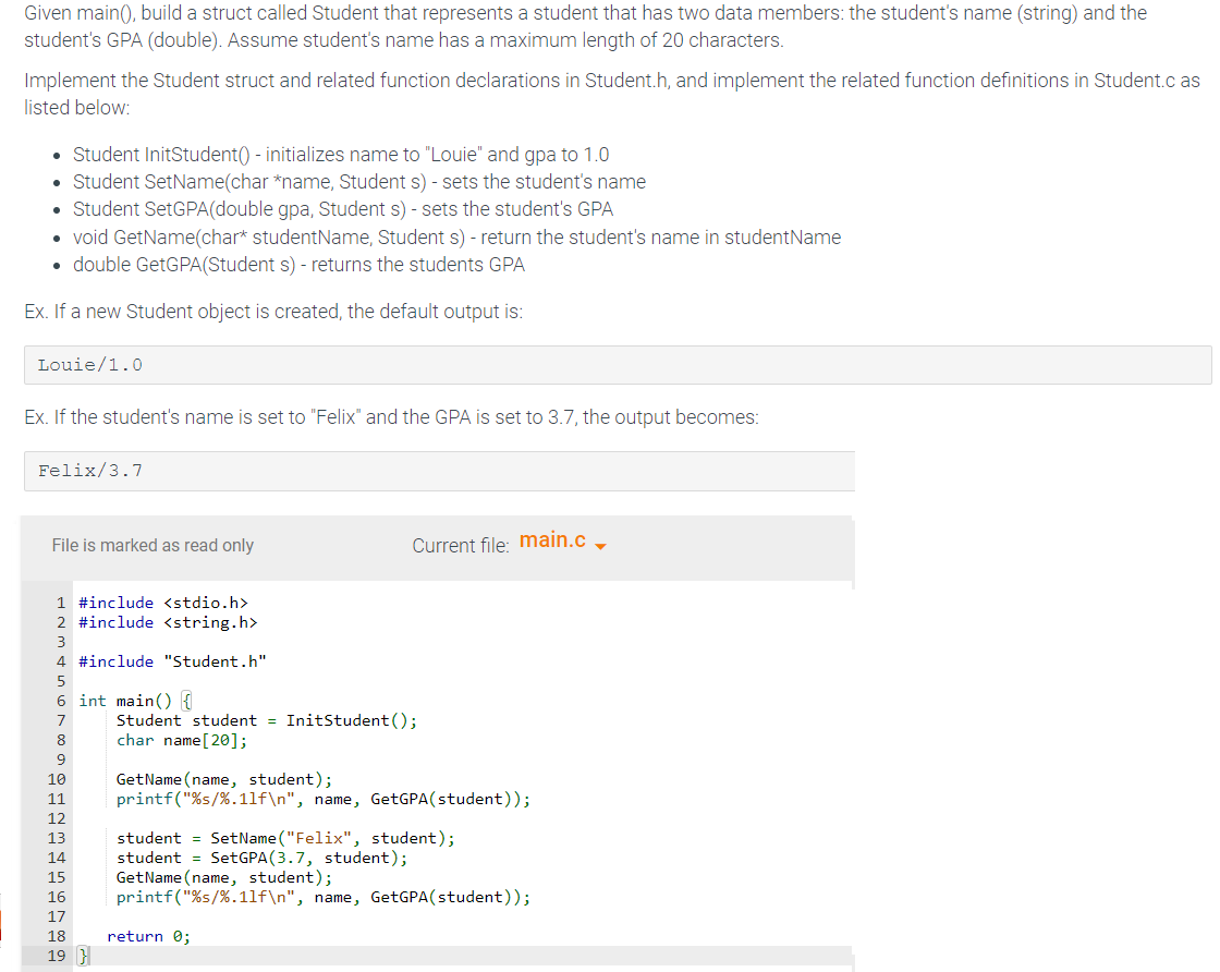 Given main(), build a struct called Student that represents a student that has two data members: the student's name (string) and the
student's GPA (double). Assume student's name has a maximum length of 20 characters.
Implement the Student struct and related function declarations in Student.h, and implement the related function definitions in Student.c as
listed below:
• Student InitStudent() - initializes name to "Louie" and gpa to 1.0
• Student SetName(char *name, Student s) - sets the student's name
• Student SetGPA(double gpa, Student s) - sets the student's GPA
• void GetName(char* studentName, Student s) - return the student's name in studentName
• double GetGPA(Student s) - returns the students GPA
Ex. If a new Student object is created, the default output is:
Louie/1.0
Ex. If the student's name is set to "Felix" and the GPA is set to 3.7, the output becomes:
Felix/3.7
File is marked as read only
1 #include <stdio.h>
2 #include <string.h>
4 #include "Student.h"
5
6 int main() {
8
9
10
11
12
13
14
15
16
47895
17
18
19 }
Current file: main.c _
Student student = InitStudent ();
char name [20];
GetName(name, student);
printf("%s/%.11f\n", name, GetGPA (student));
student = SetName("Felix", student);
student SetGPA (3.7, student);
GetName(name, student);
printf("%s/%.11f\n", name, GetGPA(student));
return 0;