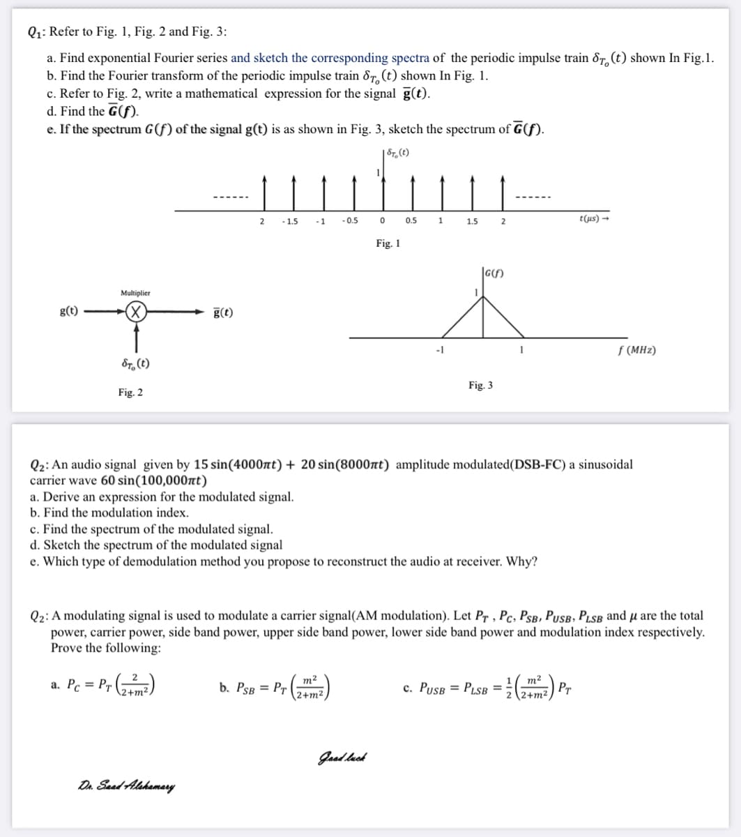 Q1: Refer to Fig. 1, Fig. 2 and Fig. 3:
a. Find exponential Fourier series and sketch the corresponding spectra of the periodic impulse train ôT, (t) shown In Fig.1.
b. Find the Fourier transform of the periodic impulse train &7, (t) shown In Fig. 1.
c. Refer to Fig. 2, write a mathematical expression for the signal g(t).
d. Find the G(f).
e. If the spectrum G(f) of the signal g(t) is as shown in Fig. 3, sketch the spectrum of G(f).
| Sr,(t)
- 1.5
-0.5
0.5
t(us) →
2
-1
1
1.5
Fig. 1
|G(S)
Multiplier
g(t)
g(t)
f (MHz)
&r, (t)
Fig. 3
Fig. 2
Q2: An audio signal given by 15 sin(4000nt) + 20 sin(8000nt) amplitude modulated(DSB-FC) a sinusoidal
carrier wave 60 sin(100,000nt)
a. Derive an expression for the modulated signal.
b. Find the modulation index.
c. Find the spectrum of the modulated signal.
d. Sketch the spectrum of the modulated signal
e. Which type of demodulation method you propose to reconstruct the audio at receiver. Why?
Q2: A modulating signal is used to modulate a carrier signal(AM modulation). Let Pr , Pc, PsB, PusB, Pısb and µ are the total
power, carrier power, side band power, upper side band power, lower side band power and modulation index respectively.
Prove the following:
a. Pc = Pr (,m)
m2
b. PsB = Pr
m2
c. PusB = PLSB = }( Pr
2+m2
2+m2
Jaad luch
Dn Saed Alshamery
