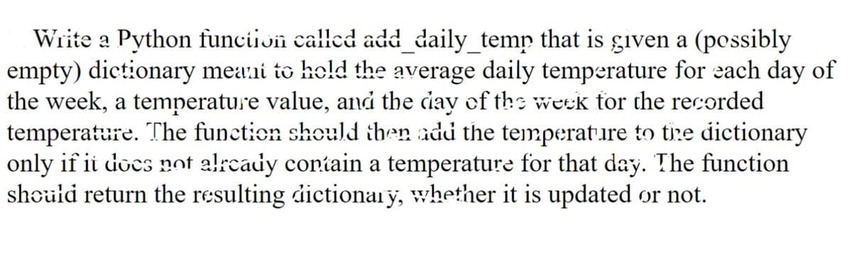 Write a Python funciion called add_daily_temp that is given a (possibly
empty) dictionary mea:ni to hold the average daily temperature for each day of
the week, a temperature value, and the day of ths week tor the recorded
temperature. The function should ihen add the temperature to tire dictionary
only if ii docs not alrcady contain a temperature for that day. The function
should return the resulting dictionaiy, whether it is updated or not.
