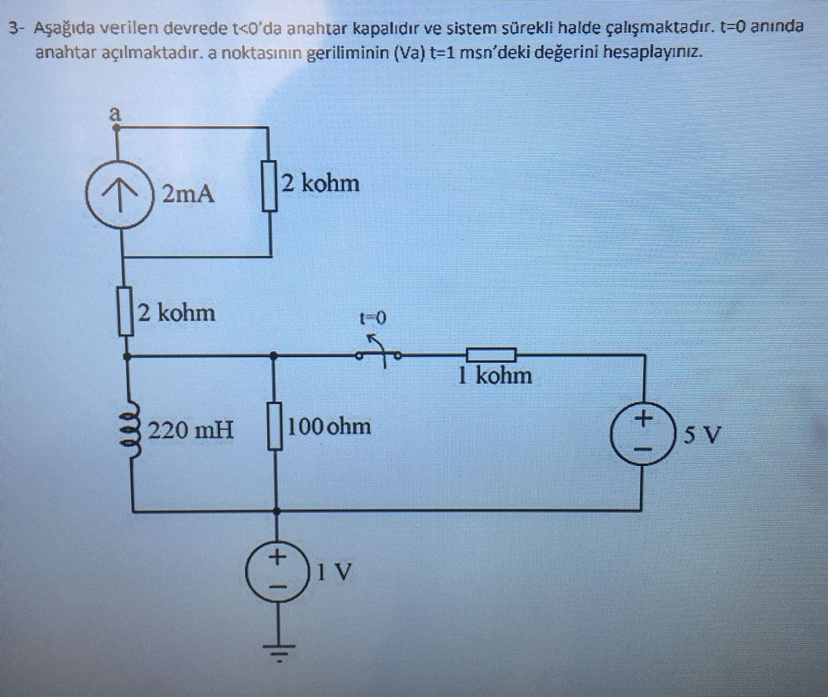 3- Aşağıda verilen devrede t<0'da anahtar kapalıdır ve sistem sürekli halde çalışmaktadır. t=0 anında
anahtar açılmaktadır. a noktasının geriliminin (Va) t=1 msn'deki değerini hesaplayınız.
a
71
2mA ||
2 kohm
2 kohm
1 kohm
100 ohm
220 mH
5 V
sv
1 V
