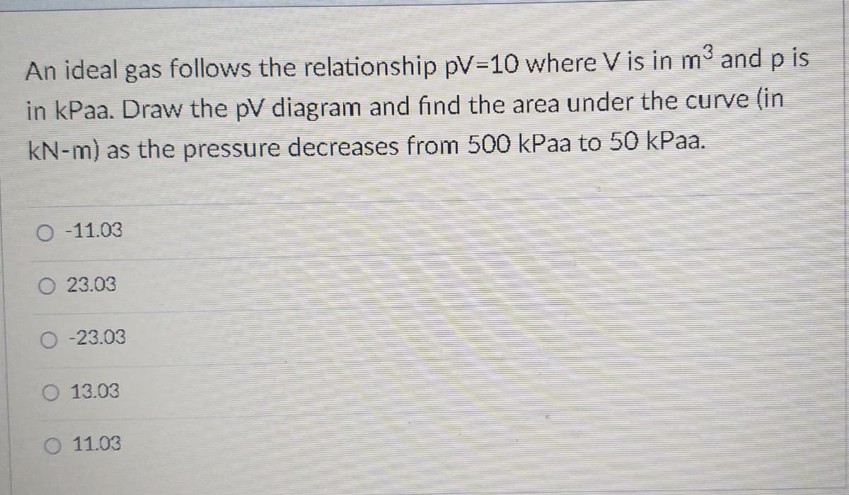 An ideal gas follows the relationship pV-10 where V is in m and p is
in kPaa. Draw the pV diagram and find the area under the curve (in
kN-m) as the pressure decreases from 500 kPaa to 50 kPaa.
-11.03
23.03
-23.03
O 13.03
O 11.03
