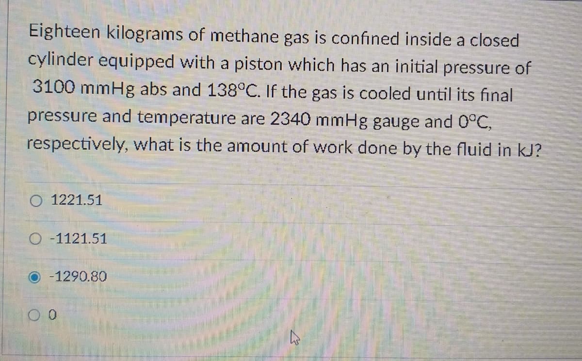 Eighteen kilograms of methane gas is confined inside a closed
cylinder equipped with a piston which has an initial pressure of
3100 mmHg abs and 138°C. If the gas is cooled until its final
pressure and temperature are 2340 mmHg gauge and 0°C,
respectively, what is the amount of work done by the fluid in kJ?
O 1221.51
-1121.51
-1290.80
