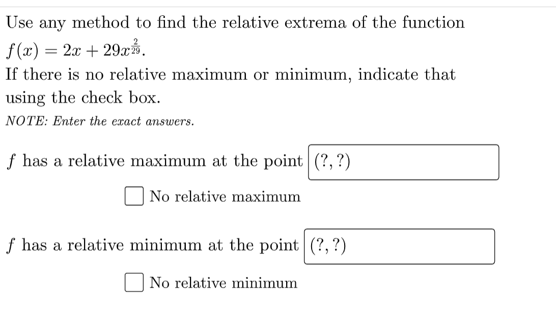 Use any method to find the relative extrema of the function
f (x) = 2x + 29r%.
If there is no relative maximum or minimum, indicate that
using the check box.
NOTE: Enter the exact answers.
f has a relative maximum at the point (?,?)
No relative maximum
f has a relative minimum at the point|(?, ?)
No relative minimum
