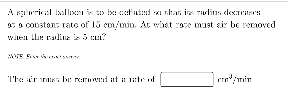A spherical balloon is to be deflated so that its radius decreases
at a constant rate of 15 cm/min. At what rate must air be removed
when the radius is 5 cm?
NOTE: Enter the exact answer.
cm*/min
3
The air must be removed at a rate of
