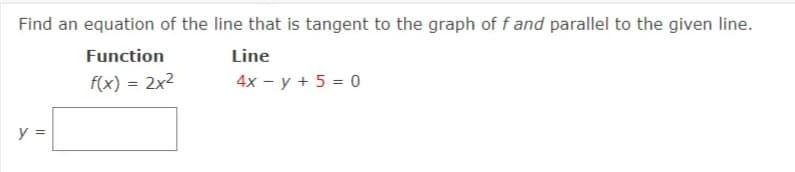 Find an equation of the line that is tangent to the graph of f and parallel to the given line.
Function
Line
f(x) = 2x2
4x - y + 5 = 0
y =
