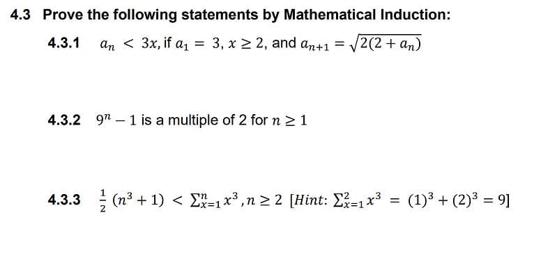 4.3 Prove the following statements by Mathematical Induction:
4.3.1
an < 3x, if a, = 3, x 2 2, and an+1 = V2(2 + an)
9n – 1 is a multiple of 2 for n > 1
4.3.3 ; (n3 + 1) < E-1x3,n > 2 [Hint: E-1x3 =
(1)3 + (2)3 = 9]
