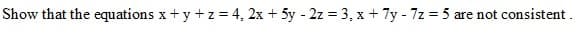 Show that the equations x+ y +z = 4, 2x + 5y - 2z = 3, x + 7y - 7z = 5
are not consistent.
