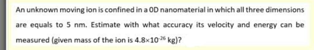 An unknown moving ion is confined in a OD nanomaterial in which all three dimensions
are equals to 5 nm. Estimate with what accuracy its velocity and energy can be
measured (given mass of the ion is 4.8×10 26 kg)?
