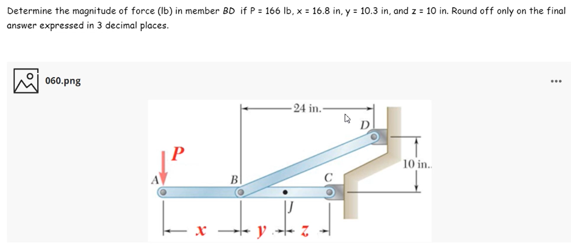 Determine the magnitude of force (Ib) in member BD if P = 166 lb, x = 16.8 in, y = 10.3 in, and z = 10 in. Round off only on the final
answer expressed in 3 decimal places.
060.png
...
24 in.-
D.
P
10 in..
A
B
