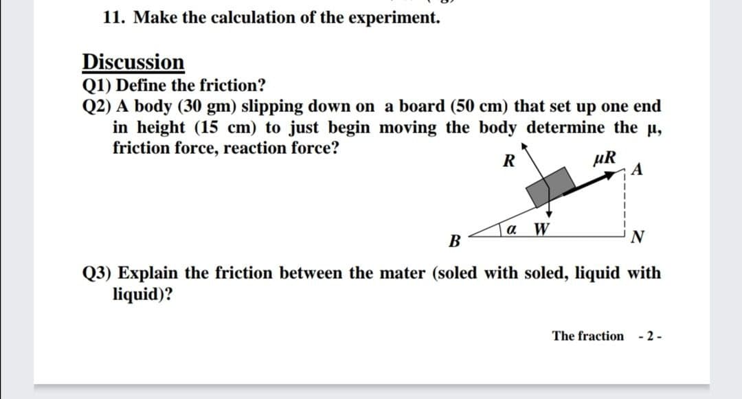 11. Make the calculation of the experiment.
Discussion
Q1) Define the friction?
Q2) A body (30 gm) slipping down on a board (50 cm) that set up one end
in height (15 cm) to just begin moving the body determine the u,
friction force, reaction force?
µR
А
R
a
W
В
N
Q3) Explain the friction between the mater (soled with soled, liquid with
liquid)?
The fraction - 2 -
