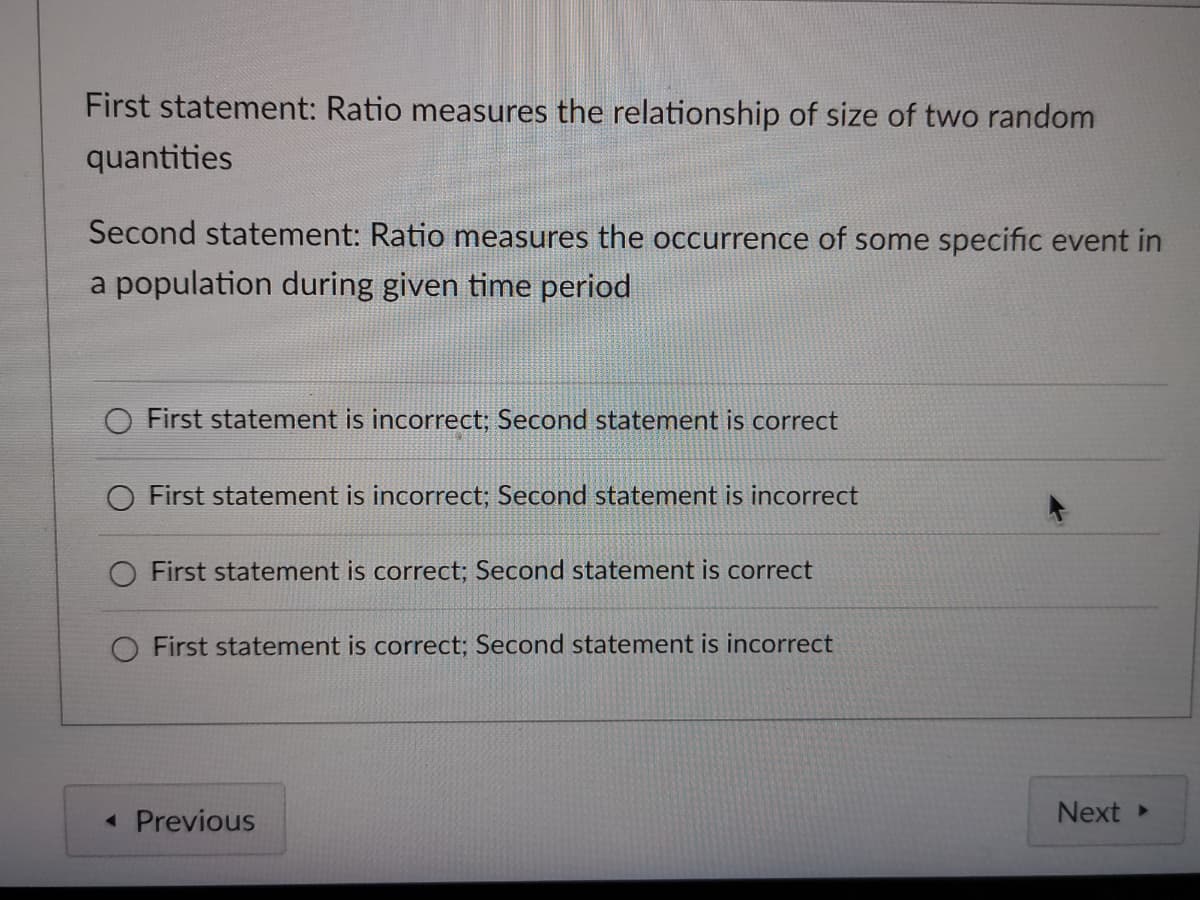 First statement: Ratio measures the relationship of size of two random
quantities
Second statement: Ratio measures the occurrence of some specific event in
a population during given time period
O First statement is incorrect; Second statement is correct
O First statement is incorrect; Second statement is incorrect
First statement is correct; Second statement is correct
O First statement is correct; Second statement is incorrect
« Previous
Next
