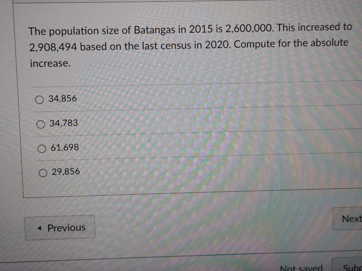 The population size of Batangas in 2015 is 2,600,000. This increased to
2,908,494 based on the last census in 2020. Compute for the absolute
increase.
O 34,856
O 34,783
O 61,698
O 29,856
« Previous
Next
Not saved
Subr
