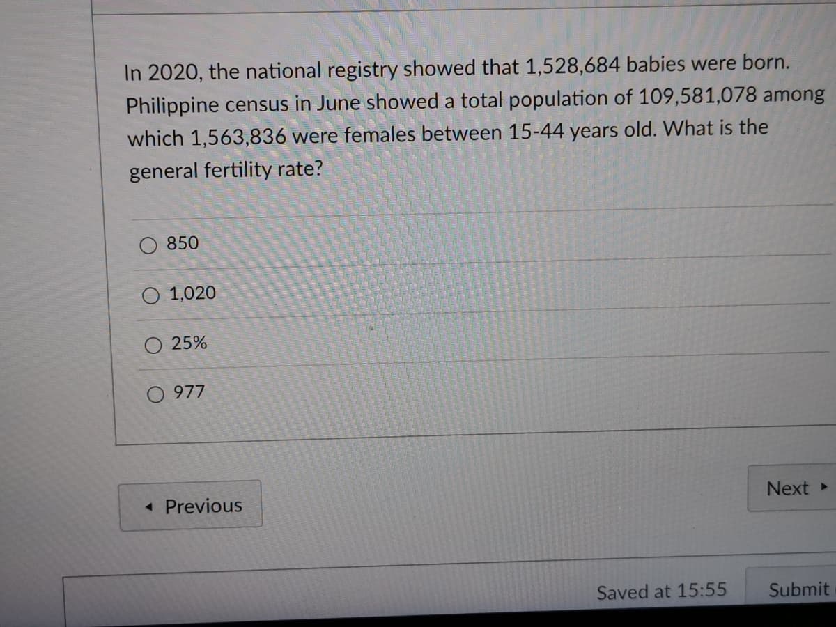 In 2020, the national registry showed that 1,528,684 babies were born.
Philippine census in June showed a total population of 109,581,078 among
which 1,563,836 were females between 15-44 years old. What is the
general fertility rate?
850
1,020
O 25%
O 977
• Previous
Next
Saved at 15:55
Submit
