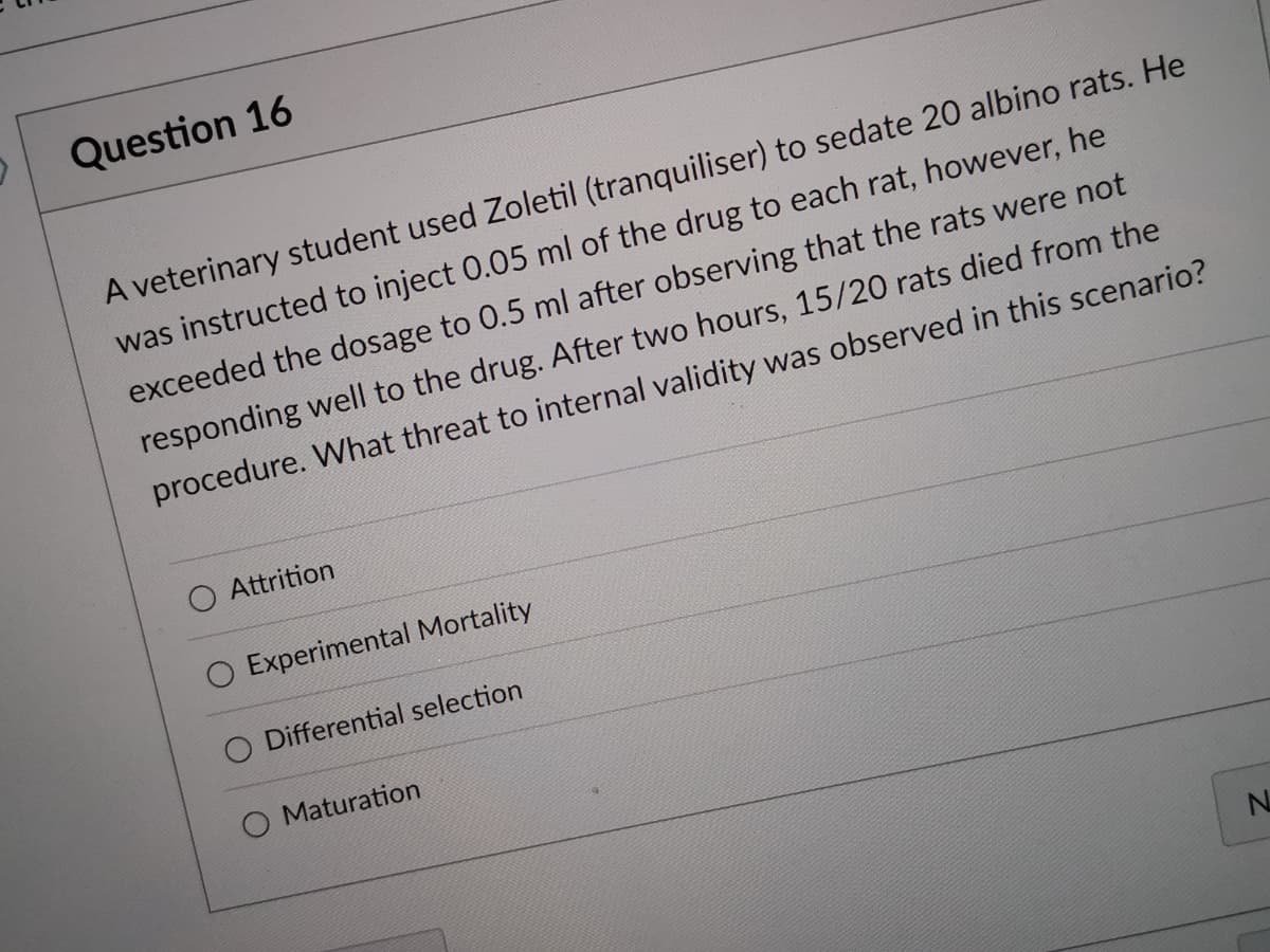 Question 16
A veterinary student used Zoletil (tranquiliser) to sedate 20 albino rats. He
was instructed to inject 0.05 ml of the drug to each rat, however, he
exceeded the dosage to 0.5 ml after observing that the rats were not
responding well to the drug. After two hours, 15/20 rats died from the
procedure. What threat to internal validity was observed in this scenario?
O Attrition
O Experimental Mortality
Differential selection
O Maturation
