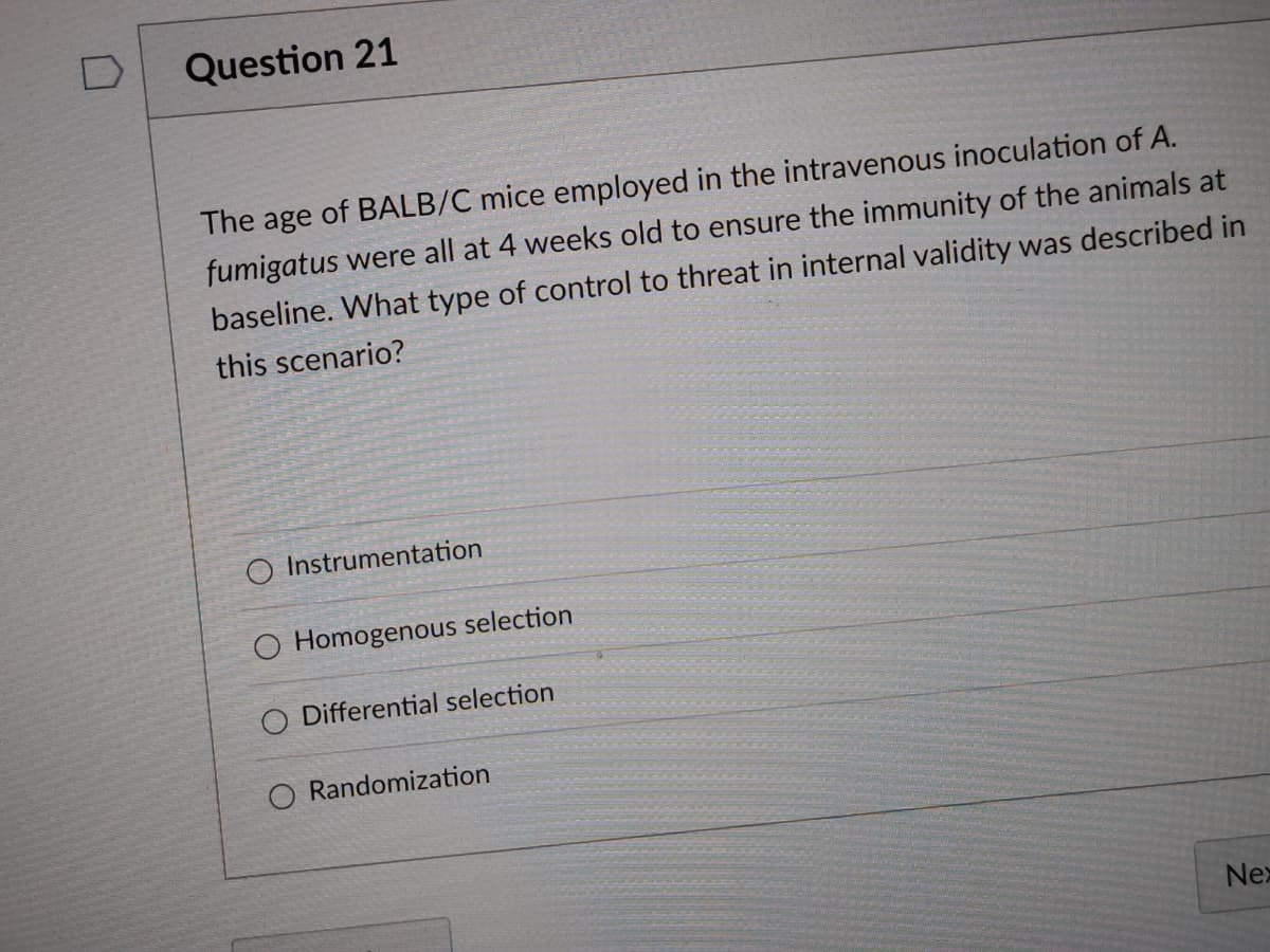 Question 21
The age of BALB/C mice employed in the intravenous inoculation of A.
fumigatus were all at 4 weeks old to ensure the immunity of the animals at
baseline. What type of control to threat in internal validity was described in
this scenario?
O Instrumentation
O Homogenous selection
O Differential selection
O Randomization
Nex
