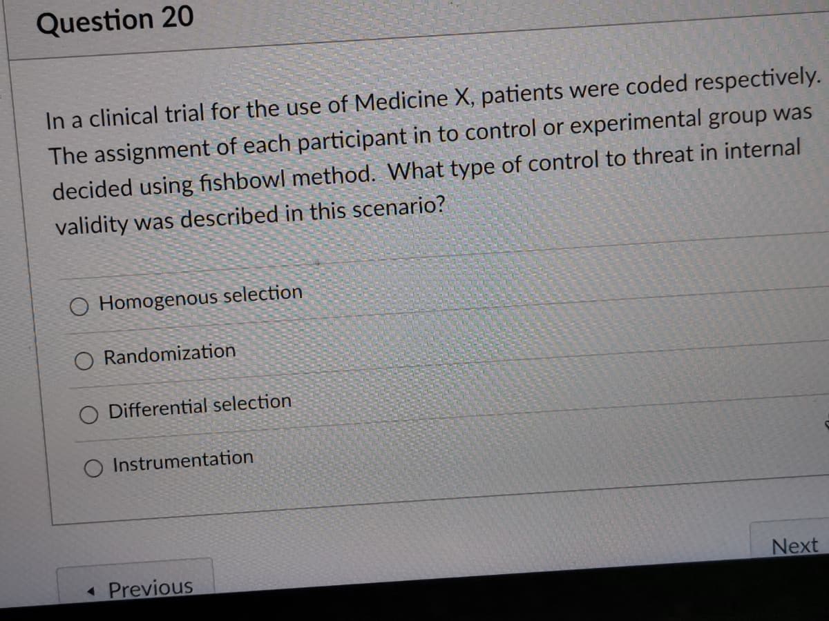 Question 20
In a clinical trial for the use of Medicine X, patients were coded respectively.
The assignment of each participant in to control or experimental group was
decided using fishbowl method. What type of control to threat in internal
validity was described in this scenario?
O Homogenous selection
Randomization
O Differential selection
O Instrumentation
Previous
Next
