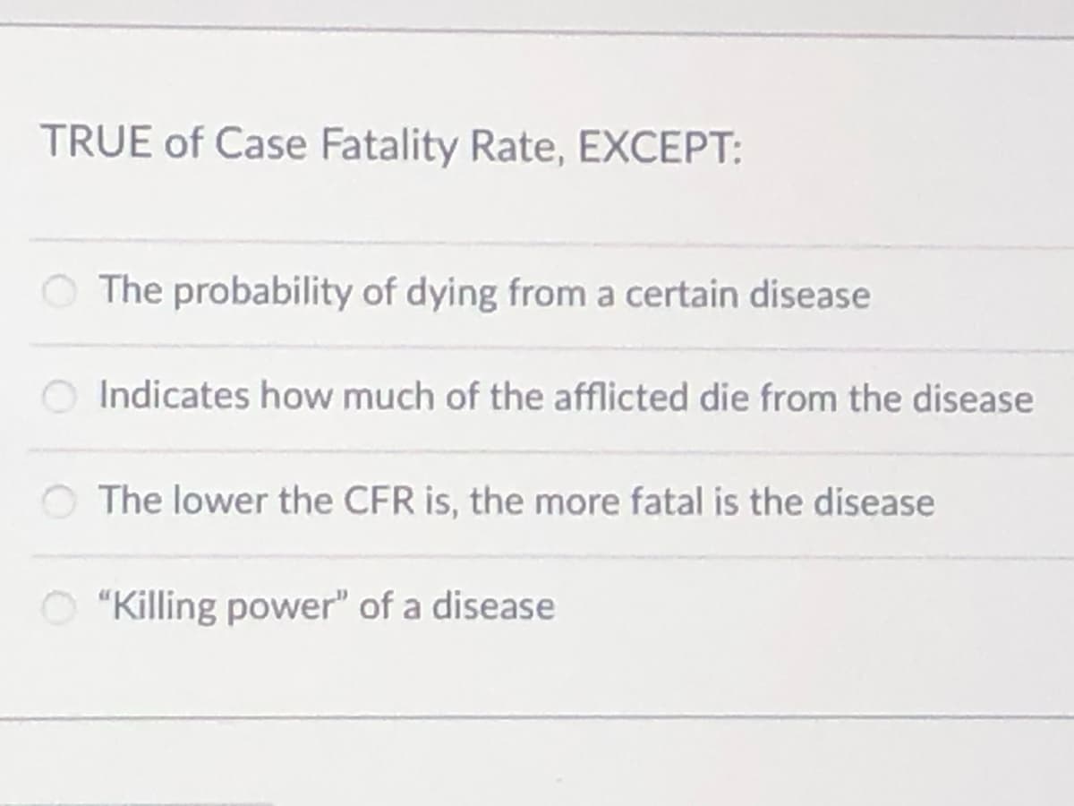 TRUE of Case Fatality Rate, EXCEPT:
O The probability of dying from a certain disease
Indicates how much of the afflicted die from the disease
O The lower the CFR is, the more fatal is the disease
O "Killing power" of a disease
