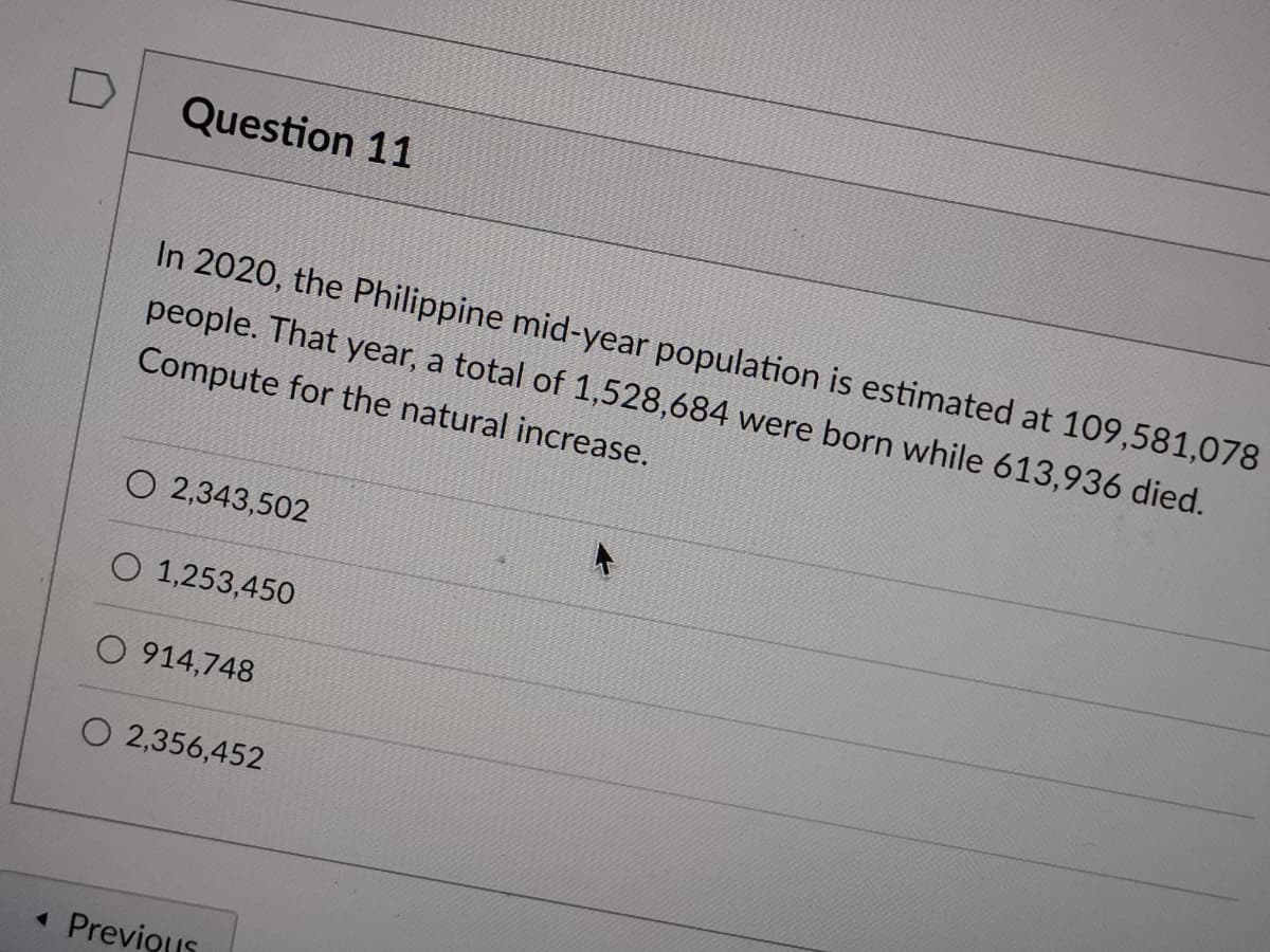 D
Question 11
In 2020, the Philippine mid-year population is estimated at 109,581,078
people. That year, a total of 1,528,684 were born while 613,936 died.
Compute for the natural increase.
O 2,343,502
O 1,253,450
O 914,748
O 2,356,452
« Previous
