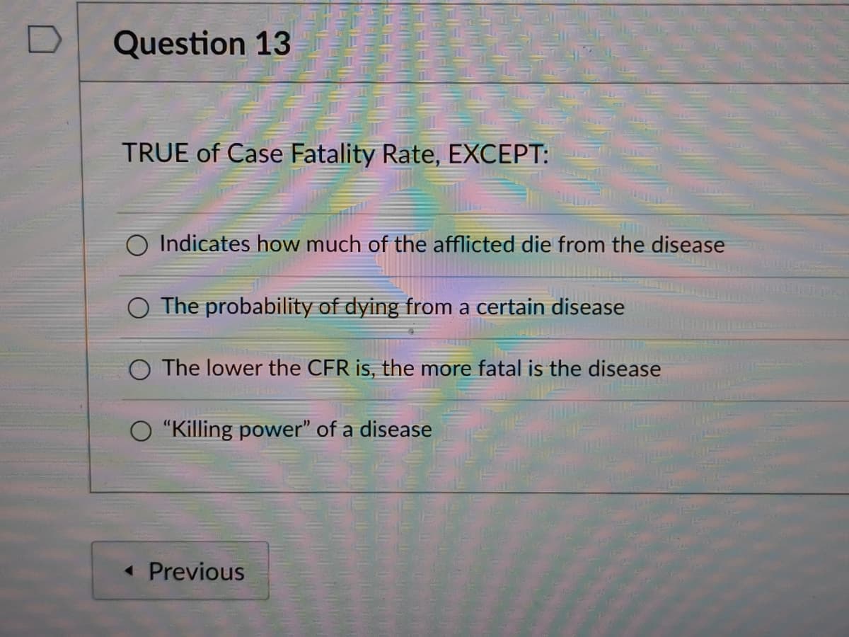 Question 13
TRUE of Case Fatality Rate, EXCEPT:
O Indicates how much of the afflicted die from the disease
O The probability of dying from a certain disease
O The lower the CFR is, the more fatal is the disease
"Killing power" of a disease
« Previous
