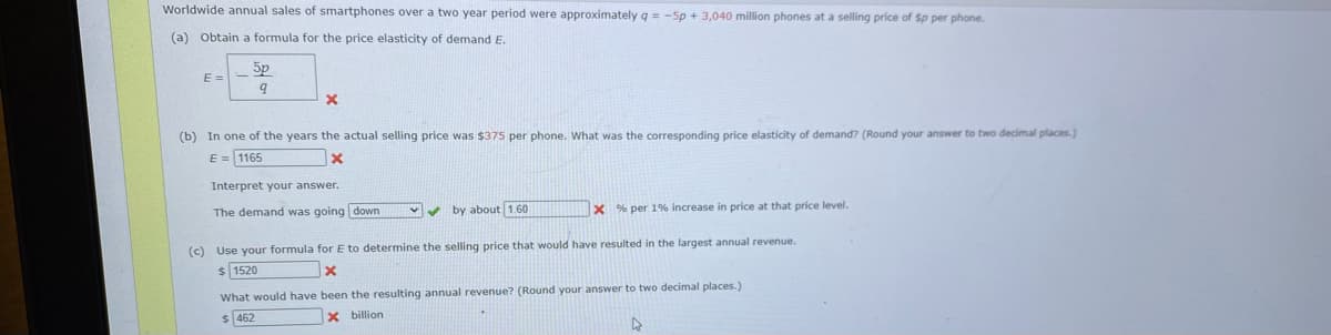 Worldwide annual sales of smartphones over a two year period were approximately q = -5p + 3,040 million phones at a selling price of Sp per phone.
(a) Obtain a formula for the price elasticity of demand E.
5p
E =
two decimal places.)
(b) In one of the years the actual selling price was $375 per phone. What was the corresponding price elasticity of demand? (Round your answer i
E = 1165
Interpret your answer.
The demand was going down
Vv by about 1.60
X % per 1% increase in price at that price level.
(c) Use your formula forE to determine the selling price that would have resulted in the largest annual revenue.
1520
What would have been the resulting annual revenue? (Round your answer to two decimal places.)
$ 462
X billion
