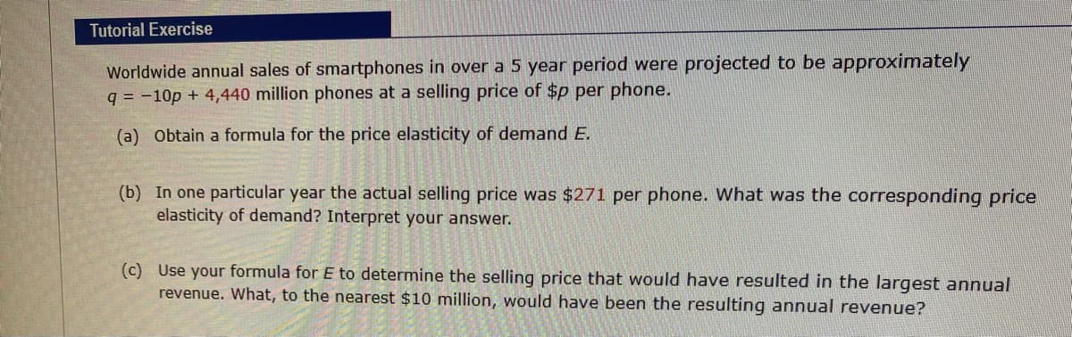 Tutorial Exercise
Worldwide annual sales of smartphones in over a 5 year period were projected to be approximately
q = -10p + 4,440 million phones at a selling price of $p per phone.
(a) Obtain a formula for the price elasticity of demand E.
(b) In one particular year the actual selling price was $271 per phone. What was the corresponding price
elasticity of demand? Interpret your answer.
(c) Use your formula for E to determine the selling price that would have resulted in the largest annual
revenue. What, to the nearest $10 million, would have been the resulting annual revenue?
