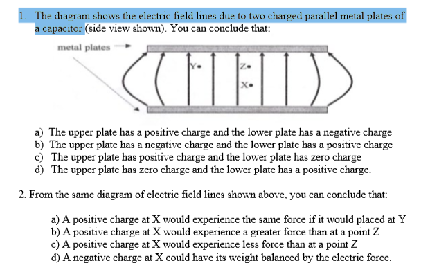 1. The diagram shows the electric field lines due to two charged parallel metal plates of
a capacitor (side view shown). You can conclude that:
metal plates
a) The upper plate has a positive charge and the lower plate has a negative charge
b) The upper plate has a negative charge and the lower plate has a positive charge
c) The upper plate has positive charge and the lower plate has zero charge
d) The upper plate has zero charge and the lower plate has a positive charge.
2. From the same diagram of electric field lines shown above, you can conclude that:
a) A positive charge at X would experience the same force if it would placed at Y
b) A positive charge at X would experience a greater force than at a point Z
c) A positive charge at X would experience less force than at a point Z
d) A negative charge at X could have its weight balanced by the electric force.
