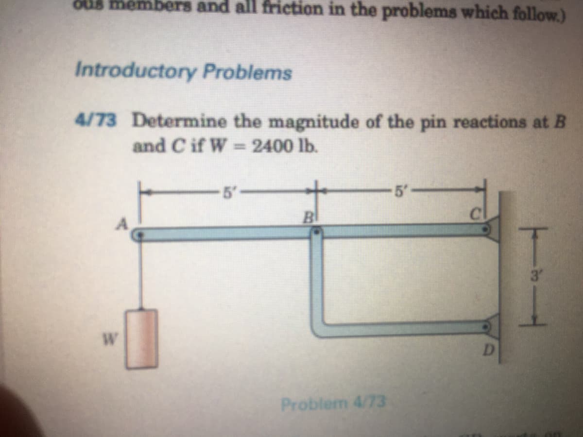 OUB members and all friction in the problems which follow.)
Introductory Problems
4/73 Determine the magnitude of the pin reactions at B
and C if W = 2400 lb.
-5'-
5-
Bl
3"
W
D.
Problem 4/73
