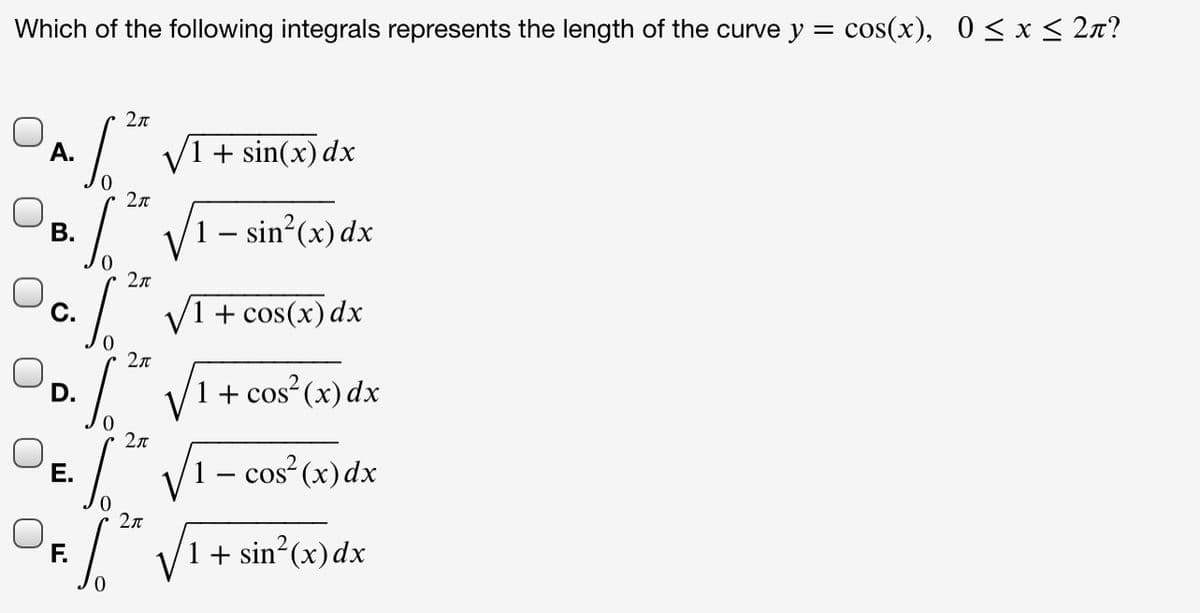 Which of the following integrals represents the length of the curve y = cos(x), 0 < x < 2n?
2л
А.
V1 + sin(x) dx
2л
В.
1 – sin?(x) dx
2л
c./
VI
+ cos(x) dx
2n
D.
1 + cos (x) dx
2л
1 – cos²(x)dx
Е.
+ sin (x)dx
F.
