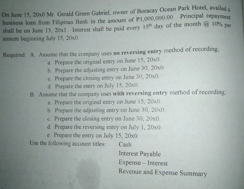 On June 15, 20x0 Mr. Gerald Green Gabriel, owner of Boracay Ocean Park Hotel, availed a
business loan from Filipinas Bank in the amount of P1,000,000.00. Principal repayment
shall be on June 15, 20x1. 1Interest shall be paid every 15th day of the month @ 10%
annum beginning July 15, 20x0.
per
Required: A. Assume that the company uses no reversing entry method of recording;
a. Prepare the original entry on June 15, 20x0.
b. Prepare the adjusting entry on June 30, 20x0.
c. Prepare the closing entry on June 30, 20x0.
d. Prepare the entry on July 15, 20x0.
B. Assume that the company uses with reversing entry method of recording;
a. Prepare the original entry on June 15, 20x0
b. Prepare the adjusting entry on June 30, 20x0.
c. Prepare the closing entry on June 30, 20x0.
d. Prepare the reversing entry on July 1, 20x0.
e. Prepare the entry on July 15, 20x0.
Use the following account titles:
Cash
Interest Payable
Expense - Interest
Revenue and Expense Summary
