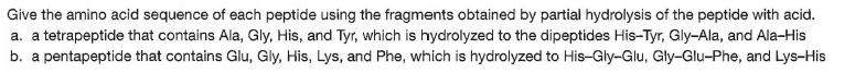 Give the amino acid sequence of each peptide using the fragments obtained by partial hydrolysis of the peptide with acid.
a. a tetrapeptide that contains Ala, Gly, His, and Tyr, which is hydrolyzed to the dipeptides His-Tyr, Gly-Ala, and Ala-His
b. a pentapeptide that contains Glu, Gly, His, Lys, and Phe, which is hydrolyzed to His-Gly-Glu, Gly-Glu-Phe, and Lys-His
